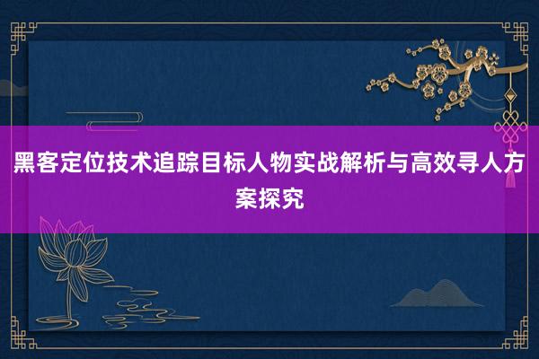 黑客定位技术追踪目标人物实战解析与高效寻人方案探究