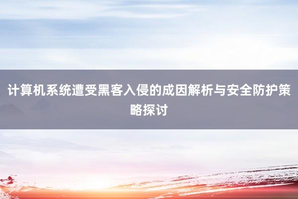 计算机系统遭受黑客入侵的成因解析与安全防护策略探讨