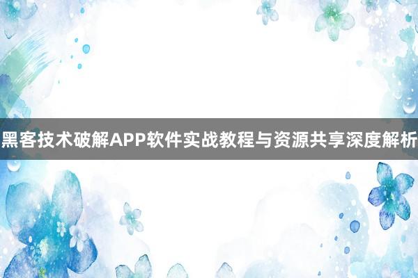 黑客技术破解APP软件实战教程与资源共享深度解析